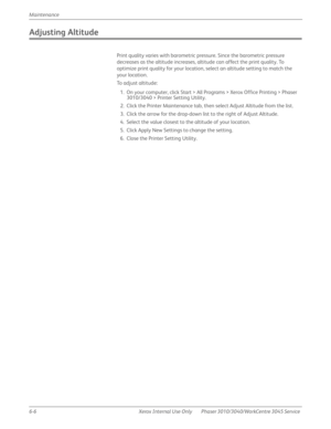 Page 3886-6 Xerox  Internal  Use  Only Phaser 3010/3040/WorkCentre 3045 Service  Maintenance
Adjusting Altitude
Print quality varies with barometric pressure. Since the barometric pressure 
decreases as the altitude increases, altitude can affect the print quality. To 
optimize print quality for your location, select an altitude setting to match the 
your location.
To adjust altitude:
1. On your computer, click Start > All Programs > Xerox Office Printing > Phaser 
3010/3040 > Printer Setting Utility.
2. Click...