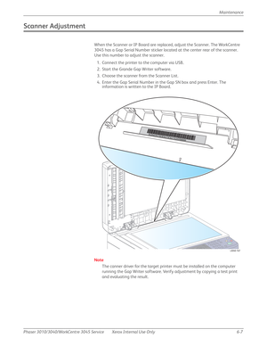 Page 389Phaser 3010/3040/WorkCentre 3045 Service Xerox Internal Use Only 6-7Maintenance
Scanner Adjustment
When the Scanner or IP Board are replaced, adjust the Scanner. The WorkCentre 
3045 has a Gap Serial Number sticker located at the center rear of the scanner. 
Use this number to adjust the scanner.
1. Connect the printer to the computer via USB.
2. Start the Grande Gap Writer software.
3. Choose the scanner from the Scanner List.
4. Enter the Gap Serial Number in the Gap SN box and press Enter. The...