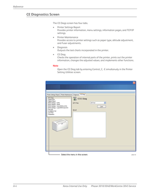 Page 422A-4 Xerox  Internal  Use  Only Phaser 3010/3040/WorkCentre 3045 Service  Reference
CE Diagnostics Screen
The CE Diags screen has four tabs.
• Printer Settings Report
Provides printer information, menu settings, information pages, and TCP/IP 
settings.
• Printer Maintenance
Provides access to printer settings such as paper type, altitude adjustment, 
and Fuser adjustments.
• Diagnosis
Outputs the test charts incorporated in the printer.
•CE Diag
Checks the operation of internal parts of the printer,...