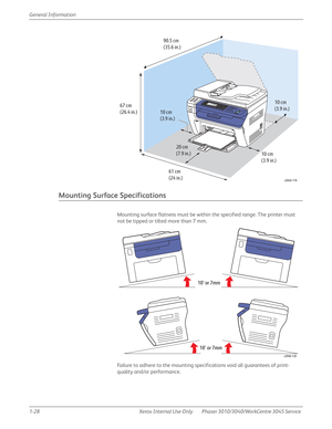 Page 501-28 Xerox  Internal  Use  Only Phaser 3010/3040/WorkCentre 3045 Service  General Information
Mounting Surface Specifications
Mounting surface flatness must be within the specified range. The printer must 
not be tipped or tilted more than 7 mm.
Failure to adhere to the mounting specifications void all guarantees of print-
quality and/or performance.
10 cm
(3.9 in.)
10 cm
(3.9 in.)10 cm
(3.9 in.)
20 cm
(7.9 in.)
67 cm
(26.4 in.)90.5 cm
(35.6 in.)
61 cm
(24 in.)
s3040-119
s3040-120
10° or 7mm
10° or 7mm 