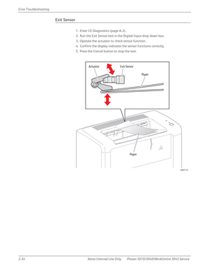 Page 882-34 Xerox  Internal  Use  Only Phaser 3010/3040/WorkCentre 3045 Service  Error Troubleshooting
Exit Sensor
1. Enter CE Diagnostics (page A-2).
2. Run the Exit Sensor test in the Digital Input drop down box.
3. Operate the actuator to check sensor function.
4. Confirm the display indicates the sensor functions correctly.
5. Press the Cancel button to stop the test.
s6000-143
Exit Sensor  Actuator
Paper
Paper 