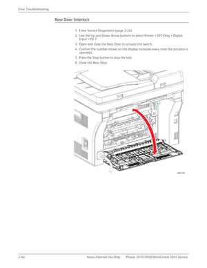 Page 982-44 Xerox  Internal  Use  Only Phaser 3010/3040/WorkCentre 3045 Service  Error Troubleshooting
Rear Door Interlock
1. Enter Service Diagnostics (page 2-24).
2. Use the Up and Down Arrow buttons to select Printer > IOT Diag > Digital 
Input > DI-7.
3. Open and close the Rear Door to actuate the switch.
4. Confirm the number shown on the display increases every time the actuator is 
operated.
5. Press the Stop button to stop the test.
6. Close the Rear Door.
s3040-159 