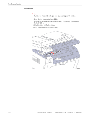 Page 1002-46 Xerox  Internal  Use  Only Phaser 3010/3040/WorkCentre 3045 Service  Error Troubleshooting
Main Motor
Caution
Run the for 10 seconds or longer may cause damage to the printer.
1. Enter Service Diagnostics (page 2-24).
2. Use the Up and Down Arrow buttons to select Printer > IOT Diag > Digital 
Output > DO-1.
3. Check that the Exit Roller rotates.
4. Press the Stop button to stop the test.
Exit Roller
s3040-161 