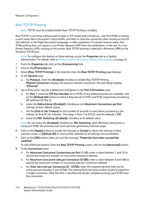 Page 112Network Configuration
WorkCentre™ 5735/5740/5745/5755/5765/5775/5790
System Administrator Guide 112
Raw TCP/IP Printing
Note:TCP/IP must be enabled before Raw TCP/IP Printing is enabled.
Raw TCP/IP is a printing method used to open a TCP socket-level connection, over Port 9100, to stream 
a print-ready file to the printer's input buffer, and then to close the connection after sensing an End Of 
Job indicator in the Page Description Language, or after expiration of a preset timeout value. Port 
9100...