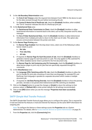 Page 113Network Configuration
WorkCentre™ 5735/5740/5745/5755/5765/5775/5790
System Administrator Guide113
9. In the Job Boundary Determination area:
a. For End of Job Timeout, enter the required time between 0 and 1800, for the device to wait 
for the data received through the port before terminating the job.
b. For Control D Marks End of PostScript Job, check the [Enabled] checkbox, when enabled, 
the “Ctrl-d” character indicates the end of a PostScript print job.
10. In the Backchannel Data area:
a. For...