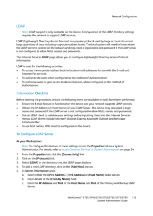 Page 115Network Configuration
WorkCentre™ 5735/5740/5745/5755/5765/5775/5790
System Administrator Guide115
LDAP
Note:LDAP support is only available on the device. Configuration of the LDAP directory settings 
requires the network to support LDAP services.
LDAP (Lightweight Directory Access Protocol) is a popular protocol used by large accounts to access 
large quantities of data including corporate address books. The local system will need to know where 
the LDAP server is located on the network and may need a...