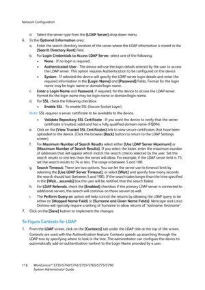 Page 116Network Configuration
WorkCentre™ 5735/5740/5745/5755/5765/5775/5790
System Administrator Guide 116
d. Select the server type from the [LDAP Server] drop-down menu.
6. In the Optional Information area:
a. Enter the search directory location of the server where the LDAP information is stored in the 
[Search Directory Root] field.
b. For Login Credentials to Access LDAP Server, select one of the following:
•None - If no login is required.
•Authenticated User - The device will use the login details entered...