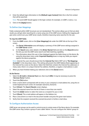 Page 117Network Configuration
WorkCentre™ 5735/5740/5745/5755/5765/5775/5790
System Administrator Guide117
2. Enter the default login information in the [Default Login Context] field, this is the first context 
that will be searched.
Note:The word LDAP should appear in the login context, for example, cn=LDAP, o=xerox, c=us.
3. Click on the [Apply] button.
To  D e f i n e  U s e r  M a p p i n g s
Fields contained within LDAP structures are not standardized. This section allows you to find out what 
results you...