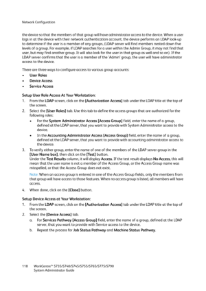 Page 118Network Configuration
WorkCentre™ 5735/5740/5745/5755/5765/5775/5790
System Administrator Guide 118
the device so that the members of that group will have administrator access to the device. When a user 
logs in at the device with their network authentication account, the device performs an LDAP look-up 
to determine if the user is a member of any groups, (LDAP server will find members nested down five 
levels of a group. For example, if LDAP searches for a user within the Admin Group, it may not find...