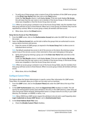 Page 119Network Configuration
WorkCentre™ 5735/5740/5745/5755/5765/5775/5790
System Administrator Guide119
c. To verify any of these groups, enter a name of one of the members of the LDAP server groups 
in the [Enter User Name] field, then click on the [Test] button.
Under the Test Results column, it will display Access. If the test result displays No Access, 
this will mean that the user name is not a member of the Access Group, or the Access Group 
name was misspelled, or that the Access Group does not exist...