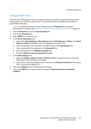 Page 121Network Configuration
WorkCentre™ 5735/5740/5745/5755/5765/5775/5790
System Administrator Guide121
Configure POP3 Setup
The POP3 (Post Office Protocol version 3) allows retrieval of mail with the Internet Fax feature from 
remote servers over TCP/IP on network port 110. Internet Fax must be installed on your device to 
access POP3 information.
Note:To configure this feature or these settings access the Properties tab as a System 
Administrator. For details, refer to Access Internet Services as System...