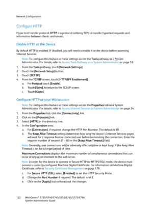 Page 122Network Configuration
WorkCentre™ 5735/5740/5745/5755/5765/5775/5790
System Administrator Guide 122
Configure HTTP
Hyper text transfer protocol, HTTP is a protocol (utilizing TCP) to transfer hypertext requests and 
information between clients and servers.
Enable HTTP at the Device
By default HTTP is enabled. If disabled, you will need to enable it at the device before accessing 
Internet Services.
Note:To configure this feature or these settings access the Tools pathway as a System 
Administrator. For...