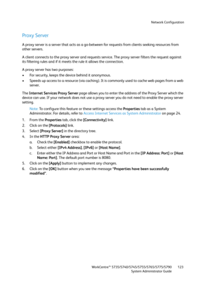 Page 123Network Configuration
WorkCentre™ 5735/5740/5745/5755/5765/5775/5790
System Administrator Guide123
Proxy Server
A proxy server is a server that acts as a go-between for requests from clients seeking resources from 
other servers.
A client connects to the proxy server and requests service. The proxy server filters the request against 
its filtering rules and if it meets the rule it allows the connection.
A proxy server has two purposes:
• For security, keeps the device behind it anonymous.
• Speeds up...