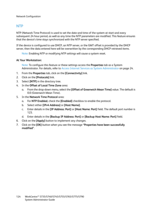 Page 124Network Configuration
WorkCentre™ 5735/5740/5745/5755/5765/5775/5790
System Administrator Guide 124
NTP
NTP (Network Time Protocol) is used to set the date and time of the system at start and every 
subsequent 24 hour period, as well as any time the NTP parameters are modified. This feature ensures 
that the device’s time stays synchronized with the NTP server specified.
If the device is configured to use DHCP, an NTP server, or the GMT offset is provided by the DHCP 
server, then the data entered here...