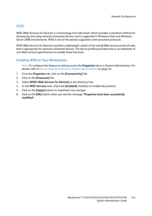 Page 125Network Configuration
WorkCentre™ 5735/5740/5745/5755/5765/5775/5790
System Administrator Guide125
WSD
WSD (Web Services for Devices) is a technology from Microsoft, which provides a standard method for 
discovering and using network connected devices, and is supported in Windows Vista and Windows 
Server 2008 environments. WSD is one of the several supported communication protocols.
WSD (Web Services for Devices) specifies a lightweight subset of the overall Web services protocol suite 
that is...