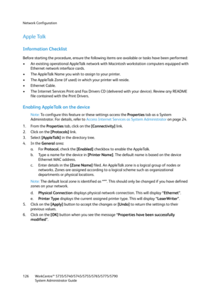 Page 126Network Configuration
WorkCentre™ 5735/5740/5745/5755/5765/5775/5790
System Administrator Guide 126
Apple Talk
Information Checklist
Before starting the procedure, ensure the following items are available or tasks have been performed:
• An existing operational AppleTalk network with Macintosh workstation computers equipped with 
Ethernet network interface cards.
• The AppleTalk Name you wish to assign to your printer.
• The AppleTalk Zone (if used) in which your printer will reside.
• Ethernet Cable.
•...