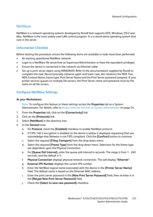 Page 127Network Configuration
WorkCentre™ 5735/5740/5745/5755/5765/5775/5790
System Administrator Guide127
NetWare
NetWare is a network operating systems developed by Novell that supports DOS, Windows, OS/2 and 
Mac. NetWare is the most widely-used LAN control program. It is a stand-alone operating system that 
runs in the server.
Information Checklist
Before starting the procedure, ensure the following items are available or tasks have been performed:
• An existing operational NetWare network.
• Login to a...