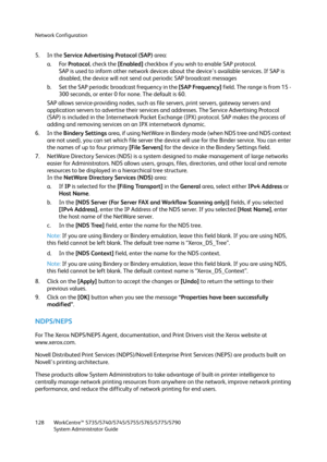 Page 128Network Configuration
WorkCentre™ 5735/5740/5745/5755/5765/5775/5790
System Administrator Guide 128
5. In the Service Advertising Protocol (SAP) area:
a. For Protocol, check the [Enabled] checkbox if you wish to enable SAP protocol.
SAP is used to inform other network devices about the device's available services. If SAP is 
disabled, the device will not send out periodic SAP broadcast messages
b. Set the SAP periodic broadcast frequency in the [SAP Frequency] field. The range is from 15 - 
300...