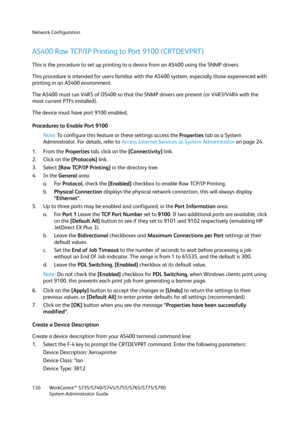 Page 130Network Configuration
WorkCentre™ 5735/5740/5745/5755/5765/5775/5790
System Administrator Guide 130
AS400 Raw TCP/IP Printing to Port 9100 (CRTDEVPRT) 
This is the procedure to set up printing to a device from an AS400 using the SNMP drivers. 
This procedure is intended for users familiar with the AS400 system, especially those experienced with 
printing in an AS400 environment. 
The AS400 must run V4R5 of OS400 so that the SNMP drivers are present (or V4R3/V4R4 with the 
most current PTFs installed)....