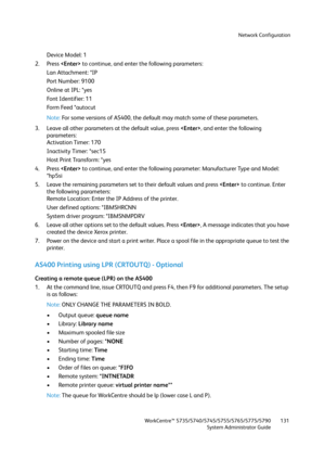 Page 131Network Configuration
WorkCentre™ 5735/5740/5745/5755/5765/5775/5790
System Administrator Guide131
Device Model: 1 
2. Press  to continue, and enter the following parameters: 
Lan Attachment: *IP 
Port Number: 9100 
Online at IPL: *yes 
Font Identifier: 11 
Fo r m  Fe e d  * a u t o c u t  
Note:For some versions of AS400, the default may match some of these parameters. 
3. Leave all other parameters at the default value, press , and enter the following 
parameters: 
Activation Timer: 170 
Inactivity...