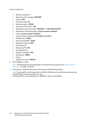 Page 132Network Configuration
WorkCentre™ 5735/5740/5745/5755/5765/5775/5790
System Administrator Guide 132
• Writers to autostart: 1 
• Queue for writer messages: QSYSOPR 
• Library: *LIBL 
• Connection type: *IP 
• Destination type: *OTHER 
• Transform SCS to ASCII: *YES 
• Manufacturer type and model: *IBM42011 ***SEE NOTE BELOW*** 
• Workstation customizing object: xxxxxxxx (leave as default) 
•Library: xxxxxxxx (leave as default) 
• Internet address: xx.xxx.x.xx (IP address of printer) 
•VM/MVS class: *SAME...