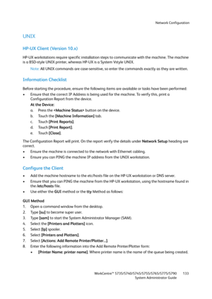 Page 133Network Configuration
WorkCentre™ 5735/5740/5745/5755/5765/5775/5790
System Administrator Guide133
UNIX
HP-UX Client (Version 10.x)
HP-UX workstations require specific installation steps to communicate with the machine. The machine 
is a BSD-style UNIX printer, whereas HP-UX is a System Vstyle UNIX. 
Note:All UNIX commands are case-sensitive, so enter the commands exactly as they are written.
Information Checklist
Before starting the procedure, ensure the following items are available or tasks have been...