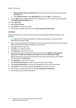 Page 134Network Configuration
WorkCentre™ 5735/5740/5745/5755/5765/5775/5790
System Administrator Guide 134
•[Remote System Name: hostname]. Where hostname is the machine hostname from the 
/etc/hosts file.
• Select [Remote Printer is on a BSD System] and click on [OK] to complete form.
9. Click on [Yes] at the Configure HP UX Printers Subpanel screen. This screen may be obscured by 
the Add Remote Printer/Plotter form.
10. Select [File: Exit].
11. Select [File: Exit Sam].
12. Type [exit] to exit super user...