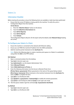 Page 135Network Configuration
WorkCentre™ 5735/5740/5745/5755/5765/5775/5790
System Administrator Guide135
Solaris 2.x
Information Checklist
Before starting the procedure, ensure the following items are available or tasks have been performed:
• Ensure that the correct IP Address is being used for the machine. To verify this, print a 
Configuration Report from the machine.
At the Device:
a. Press the  button on the device. 
b. Touch the [Machine Information] tab.
c. Touch [Print Reports]. 
d. Touch [Print...