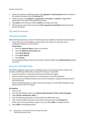 Page 136Network Configuration
WorkCentre™ 5735/5740/5745/5755/5765/5775/5790
System Administrator Guide 136
3. Define the machine as a BSD style printer. Type [lpsystem -t bsd hostname]. Where hostname is 
the machine hostname from the /etc/hosts file.
4. Create the queue. Type [lpadmin -p queuename -s hostname -T unknown -I any]. Where 
queuename is the name of the queue being created.
5. Type [exit] to exit the Bourne shell and [exit] to exit super user mode.
6. Test the queue created. Type the command [lp -d...