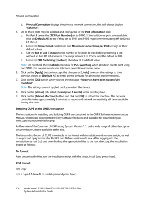 Page 138Network Configuration
WorkCentre™ 5735/5740/5745/5755/5765/5775/5790
System Administrator Guide 138
b.Physical Connection displays the physical network connection, this will always display 
“Ethernet”. 
5. Up to three ports may be enabled and configured, in the Port Information area:
a. For Port 1 Leave the [TCP Port Number] set to 9100. If two additional ports are available, 
click on [Default All] to see if they set to 9101 and 9102 respectively (emulating HP JetDirect 
EX Plus 3).
b. Leave the...