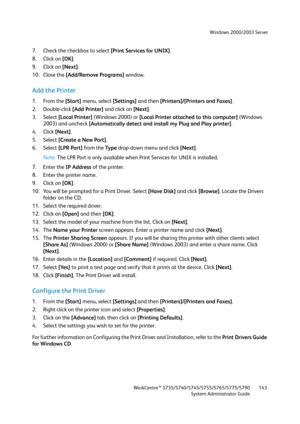 Page 143Windows 2000/2003 Server
WorkCentre™ 5735/5740/5745/5755/5765/5775/5790
System Administrator Guide143
7. Check the checkbox to select [Print Services for UNIX].
8. Click on [OK].
9. Click on [Next].
10. Close the [Add/Remove Programs] window.
Add the Printer
1. From the [Start] menu, select [Settings] and then [Printers]/[Printers and Faxes].
2. Double-click [Add Printer] and click on [Next].
3. Select [Local Printer] (Windows 2000) or [Local Printer attached to this computer] (Windows 
2003) and uncheck...