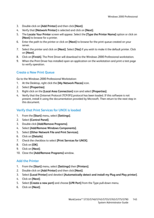 Page 145Windows 2000 Professional
WorkCentre™ 5735/5740/5745/5755/5765/5775/5790
System Administrator Guide145
3. Double-click on [Add Printer] and then click [Next].
4. Verify that [Network Printer] is selected and click on [Next].
5. The Locate Your Printer screen will appear. Select the [Type the Printer Name] option or click on 
[Next] to browse for a printer.
6. Enter the path to the printer or click on [Next] to browse for the print queue created on your 
server.
7. Select the printer and click on [Next]....