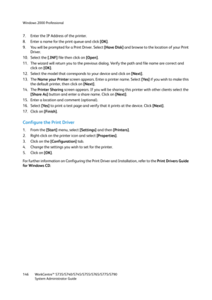 Page 146Windows 2000 Professional
WorkCentre™ 5735/5740/5745/5755/5765/5775/5790
System Administrator Guide 146
7. Enter the IP Address of the printer.
8. Enter a name for the print queue and click [OK].
9. You will be prompted for a Print Driver. Select [Have Disk] and browse to the location of your Print 
Driver.
10. Select the [.INF] file then click on [Open].
11. The wizard will return you to the previous dialog. Verify the path and file name are correct and 
click on [OK].
12. Select the model that...