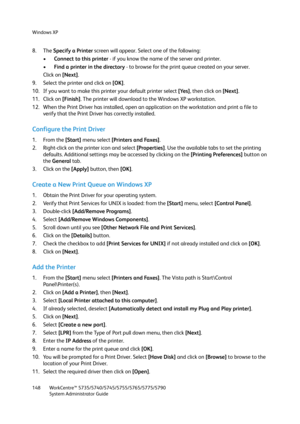 Page 148Windows XP
WorkCentre™ 5735/5740/5745/5755/5765/5775/5790
System Administrator Guide 148
8. The Specify a Printer screen will appear. Select one of the following:
•Connect to this printer - if you know the name of the server and printer.
•Find a printer in the directory - to browse for the print queue created on your server.
Click on [Next].
9. Select the printer and click on [OK].
10. If you want to make this printer your default printer select [Yes], then click on [Next].
11. Click on [Finish]. The...