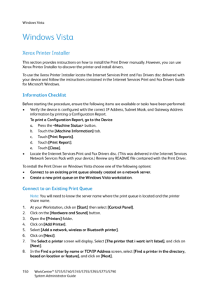 Page 150Windows Vista
WorkCentre™ 5735/5740/5745/5755/5765/5775/5790
System Administrator Guide 150
Windows Vista
Xerox Printer Installer
This section provides instructions on how to install the Print Driver manually. However, you can use 
Xerox Printer Installer to discover the printer and install drivers.
To use the Xerox Printer Installer locate the Internet Services Print and Fax Drivers disc delivered with 
your device and follow the instructions contained in the Internet Services Print and Fax Drivers...