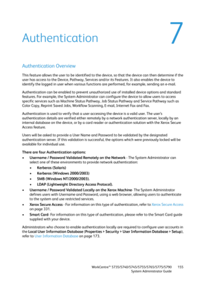 Page 155WorkCentre™ 5735/5740/5745/5755/5765/5775/5790
System Administrator Guide155
7Authentication
Authentication Overview
This feature allows the user to be identified to the device, so that the device can then determine if the 
user has access to the Device, Pathway, Services and/or its Features. It also enables the device to 
identify the logged in user when various functions are performed, for example, sending an e-mail.
Authentication can be enabled to prevent unauthorized use of installed device options...