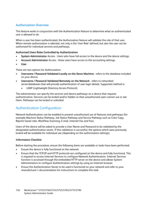 Page 156WorkCentre™ 5735/5740/5745/5755/5765/5775/5790
System Administrator Guide 156
Authorization Overview
This feature works in conjunction with the Authentication feature to determine what an authenticated 
user is allowed to do.
When a user has been authenticated, the Authorization feature will validate the role of that user. 
When remote authorization is selected, not only is the ‘User Role’ defined, but also the user can be 
authorized for individual services and pathways.
Authorized Users Roles...