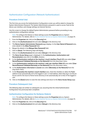 Page 157WorkCentre™ 5735/5740/5745/5755/5765/5775/5790
System Administrator Guide157
Authentication Configuration (Network Authentication)
Procedure (Initial Use)
The first time you access the Authentication Configuration screen you will be asked to change the 
System Administrator Password. The System Administrator password is used to access Tools at the 
device user interface, and change settings via Internet Services.
Use this screen to change the default System Administrator password before proceeding to any...