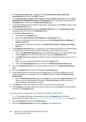 Page 158WorkCentre™ 5735/5740/5745/5755/5765/5775/5790
System Administrator Guide 158
3. The Xerox Access Setup page is displayed. In the Authentication, Authorization and 
Personalization area click on the [Edit...] button.
4. In the Authentication method on the machine's touch interface (Touch UI) area select [User 
Name/Password Validated Remotely on the Network] from the drop-down menu and click on 
the [Save] button to return to the Xerox Access Setup page.
5. In the table displaying a list of related...