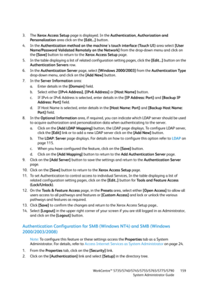 Page 159WorkCentre™ 5735/5740/5745/5755/5765/5775/5790
System Administrator Guide159
3. The Xerox Access Setup page is displayed. In the Authentication, Authorization and 
Personalization area click on the [Edit...] button.
4. In the Authentication method on the machine's touch interface (Touch UI) area select [User 
Name/Password Validated Remotely on the Network] from the drop-down menu and click on 
the [Save] button to return to the Xerox Access Setup page.
5. In the table displaying a list of related...