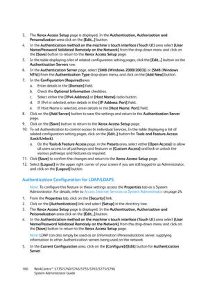 Page 160WorkCentre™ 5735/5740/5745/5755/5765/5775/5790
System Administrator Guide 160
3. The Xerox Access Setup page is displayed. In the Authentication, Authorization and 
Personalization area click on the [Edit...] button.
4. In the Authentication method on the machine's touch interface (Touch UI) area select [User 
Name/Password Validated Remotely on the Network] from the drop-down menu and click on 
the [Save] button to return to the Xerox Access Setup page.
5. In the table displaying a list of related...