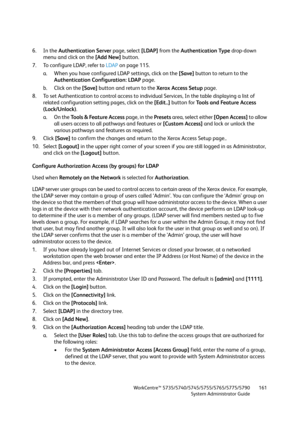 Page 161WorkCentre™ 5735/5740/5745/5755/5765/5775/5790
System Administrator Guide161
6. In the Authentication Server page, select [LDAP] from the Authentication Type drop-down 
menu and click on the [Add New] button.
7. To configure LDAP, refer to LDAP on page 115.
a. When you have configured LDAP settings, click on the [Save] button to return to the 
Authentication Configuration: LDAP page.
b. Click on the [Save] button and return to the Xerox Access Setup page.
8. To set Authentication to control access to...