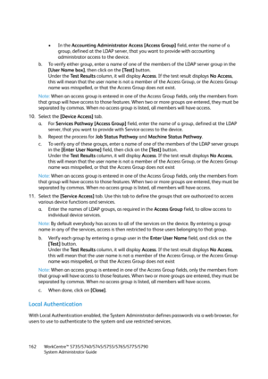 Page 162WorkCentre™ 5735/5740/5745/5755/5765/5775/5790
System Administrator Guide 162
•In the Accounting Administrator Access [Access Group] field, enter the name of a 
group, defined at the LDAP server, that you want to provide with accounting 
administrator access to the device. 
b. To verify either group, enter a name of one of the members of the LDAP server group in the 
[User Name box], then click on the [Test] button.
Under the Test Results column, it will display Access. If the test result displays No...