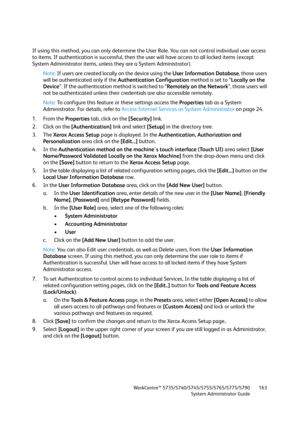 Page 163WorkCentre™ 5735/5740/5745/5755/5765/5775/5790
System Administrator Guide163
If using this method, you can only determine the User Role. You can not control individual user access 
to items. If authentication is successful, then the user will have access to all locked items (except 
System Administrator items, unless they are a System Administrator).
Note:If users are created locally on the device using the User Information Database, those users 
will be authenticated only if the Authentication...