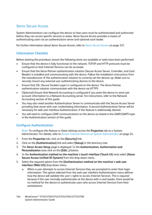 Page 164WorkCentre™ 5735/5740/5745/5755/5765/5775/5790
System Administrator Guide 164
Xerox Secure Access
System Administrators can configure the device so that users must be authenticated and authorized 
before they can access specific services or areas. Xerox Secure Access provides a means of 
authenticating users via an authentication server and optional card reader.
For further information about Xerox Secure Access, refer to Xerox Secure Access on page 331.
Information Checklist
Before starting the...