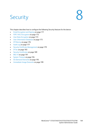 Page 169WorkCentre™ 5735/5740/5745/5755/5765/5775/5790
System Administrator Guide169
8Security
This chapter describes how to configure the following Security features for the device:
•Email Encryption and Signing on page 171
•FIPS 140-2 Encryption on page 172
•User Data Encryption on page 173
•User Information Database on page 173
•IP Filtering on page 176
•Audit Log on page 177
•Security Certificate Management on page 179
•IP Sec on page 183
•Security Certificates on page 189
•802.1X on page 191
•System Timeout...