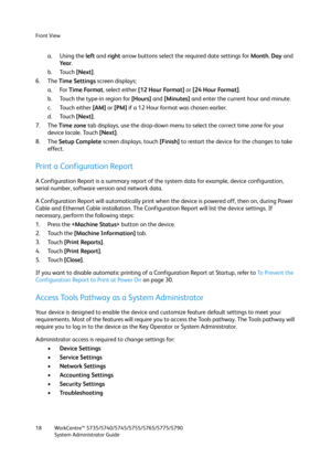 Page 18Front View
WorkCentre™ 5735/5740/5745/5755/5765/5775/5790
System Administrator Guide 18
a. Using the left and right arrow buttons select the required date settings for Month, Day and 
Ye a r.
b. Touch [Next].
6. The Time Settings screen displays; 
a. For Time Format, select either [12 Hour Format] or [24 Hour Format].
b. Touch the type-in region for [Hours] and [Minutes] and enter the current hour and minute.
c. Touch either [AM] or [PM] if a 12 Hour format was chosen earlier.
d. Touch [Next].
7. The...