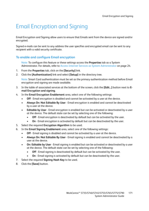 Page 171Email Encryption and Signing
WorkCentre™ 5735/5740/5745/5755/5765/5775/5790
System Administrator Guide171
Email Encryption and Signing
Email Encryption and Signing allow users to ensure that Emails sent from the device are signed and/or 
encrypted.
Signed e-mails can be sent to any address the user specifies and encrypted email can be sent to any 
recipient with a valid security certificate. 
To enable and configure Email encryption
Note:To configure this feature or these settings access the Properties...