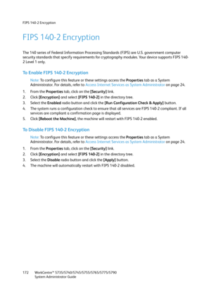 Page 172FIPS 140-2 Encryption
WorkCentre™ 5735/5740/5745/5755/5765/5775/5790
System Administrator Guide 172
FIPS 140-2 Encryption
The 140 series of Federal Information Processing Standards (FIPS) are U.S. government computer 
security standards that specify requirements for cryptography modules. Your device supports FIPS 140-
2 Level 1 only.
To Enable FIPS 140-2 Encryption
Note:To configure this feature or these settings access the Properties tab as a System 
Administrator. For details, refer to Access Internet...