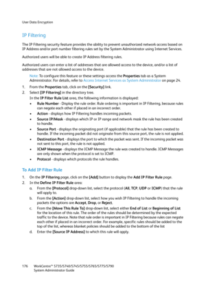 Page 176User Data Encryption
WorkCentre™ 5735/5740/5745/5755/5765/5775/5790
System Administrator Guide 176
IP Filtering
The IP Filtering security feature provides the ability to prevent unauthorized network access based on 
IP Address and/or port number filtering rules set by the System Administrator using Internet Services.
Authorized users will be able to create IP Address filtering rules.
Authorized users can enter a list of addresses that are allowed access to the device, and/or a list of 
addresses that are...